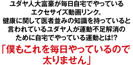 ユダヤ人大富豪が毎日自宅でやっているエクセサイズ動画リンク。健康に関して医者並みの知識を持っていると言われているユダヤ人が運動不足解消のために自宅でやっている運動とは!?「僕もこれを毎日やっているので太りません」
