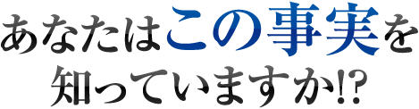 あなたはこの事実を知っていますか！？